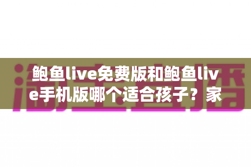 鲍鱼live免费版和鲍鱼live手机版哪个适合孩子？家长必读的直播类应用选择与安全指南