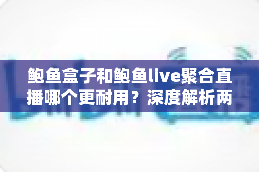 鲍鱼盒子和鲍鱼live聚合直播哪个更耐用？深度解析两大主流观影方案的真实使用寿命与选择指南