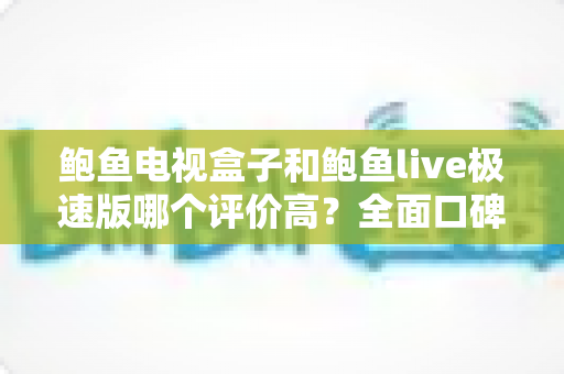 鲍鱼电视盒子和鲍鱼live极速版哪个评价高？全面口碑对比与选购指南一文看懂