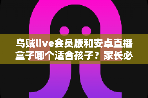 乌贼live会员版和安卓直播盒子哪个适合孩子？家长必读的深度对比与安全使用指南