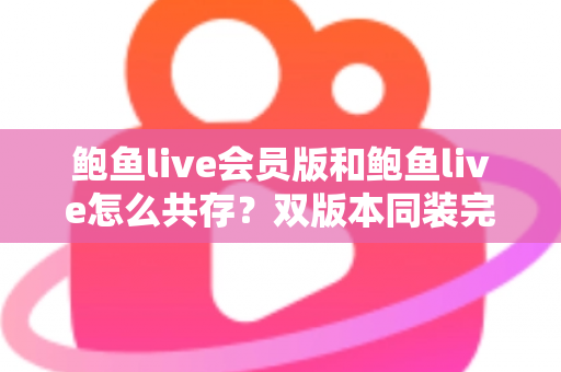 鲍鱼live会员版和鲍鱼live怎么共存？双版本同装完整攻略与避坑指南