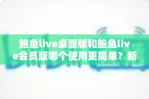 鲍鱼live桌面版和鲍鱼live会员版哪个使用更简单?新手必看的上手难度全维度对比指南 鲍鱼live桌面版和鲍鱼live会员版哪个使用更简单?新手必看的上手难度全维度对比指南