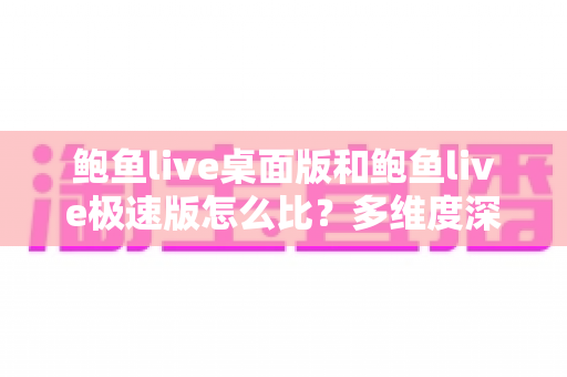 鲍鱼live桌面版和鲍鱼live极速版怎么比？多维度深度对比与实用选择指南