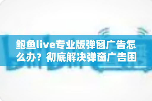 鲍鱼live专业版弹窗广告怎么办？彻底解决弹窗广告困扰的完整实用指南