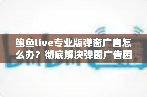 鲍鱼live专业版弹窗广告怎么办？彻底解决弹窗广告困扰的完整实用指南