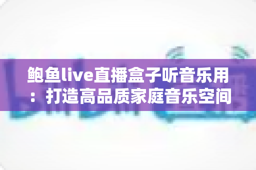 鲍鱼live直播盒子听音乐用:打造高品质家庭音乐空间的完整攻略 鲍鱼live直播盒子听音乐用:打造高品质家庭音乐空间的完整攻略
