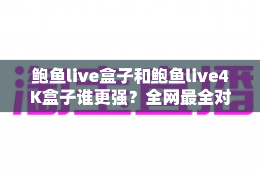 鲍鱼live盒子和鲍鱼live4K盒子谁更强？全网最全对比评测与选购避坑指南