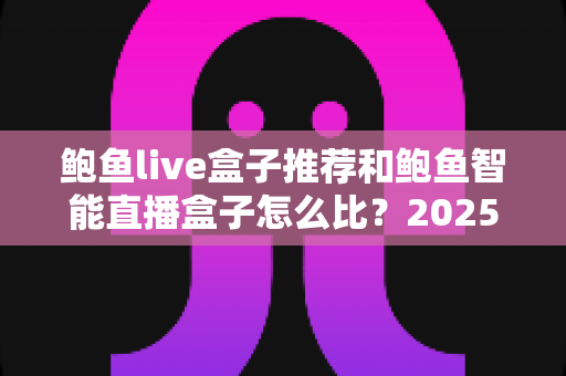 鲍鱼live盒子推荐和鲍鱼智能直播盒子怎么比？2025最新选购对比全指南，帮你一次选对不踩坑