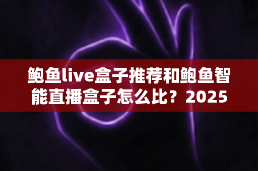 鲍鱼live盒子推荐和鲍鱼智能直播盒子怎么比？2025最新选购对比全指南，帮你一次选对不踩坑
