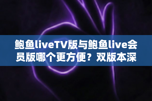 鲍鱼liveTV版与鲍鱼live会员版哪个更方便？双版本深度对比与场景化选择指南