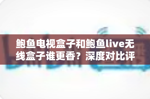 鲍鱼电视盒子和鲍鱼live无线盒子谁更香?深度对比评测助你选对不踩坑 鲍鱼电视盒子和鲍鱼live无线盒子谁更香?深度对比评测助你选对不踩坑