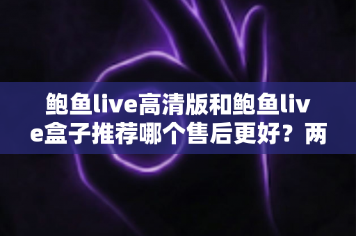 鲍鱼live高清版和鲍鱼live盒子推荐哪个售后更好？两款产品售后服务深度对比与选购避坑指南