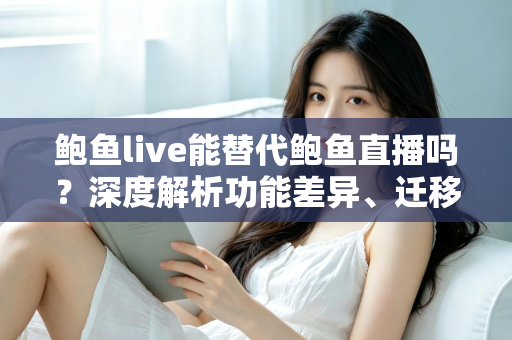 鲍鱼live能替代鲍鱼直播吗？深度解析功能差异、迁移成本与实用选择建议