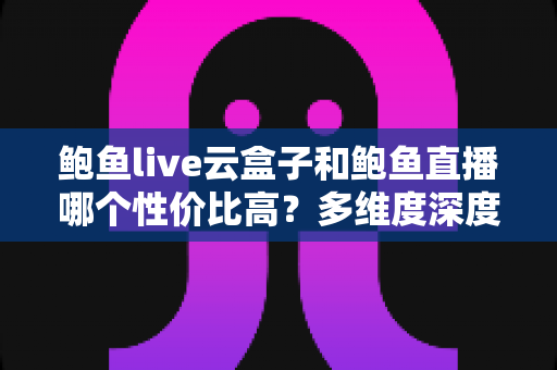 鲍鱼live云盒子和鲍鱼直播哪个性价比高？多维度深度对比与选购避坑指南