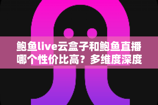 鲍鱼live云盒子和鲍鱼直播哪个性价比高？多维度深度对比与选购避坑指南