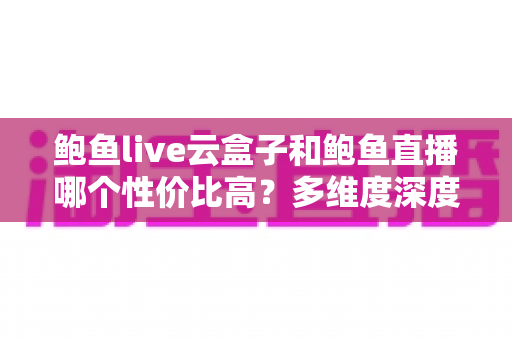 鲍鱼live云盒子和鲍鱼直播哪个性价比高？多维度深度对比与选购避坑指南