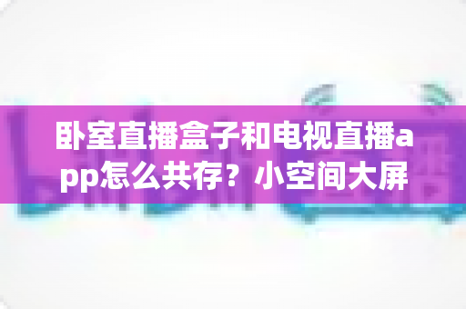 卧室直播盒子和电视直播app怎么共存?小空间大屏体验的完美融合方案 卧室直播盒子和电视直播app怎么共存?小空间大屏体验的完美融合方案