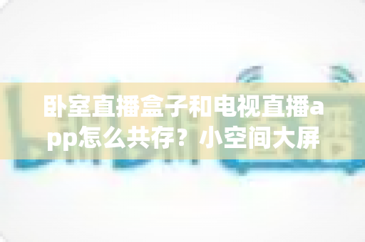 卧室直播盒子和电视直播app怎么共存？小空间大屏体验的完美融合方案