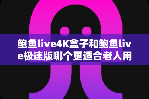 鲍鱼live4K盒子和鲍鱼live极速版哪个更适合老人用?资深居家观影选购指南全面解析 鲍鱼live4K盒子和鲍鱼live极速版哪个更适合老人用?资深居家观影选购指南全面解析