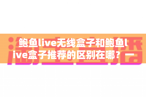 鲍鱼live无线盒子和鲍鱼live盒子推荐的区别在哪？一文帮你理清选购思路，选对适合自己家庭的电视盒子