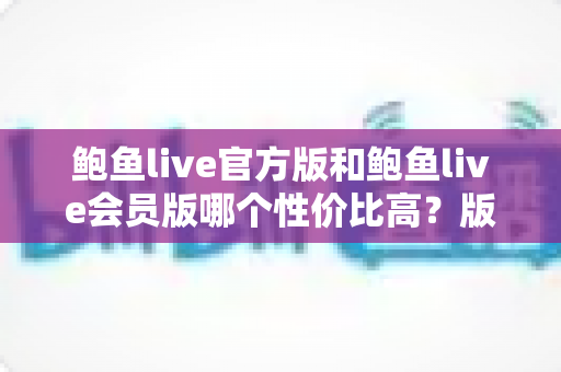 鲍鱼live官方版和鲍鱼live会员版哪个性价比高？版本差异全面解析与明智选购指南