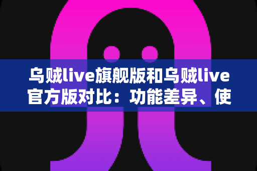 乌贼live旗舰版和乌贼live官方版对比:功能差异、使用体验与选购指南一网打尽 乌贼live旗舰版和乌贼live官方版对比:功能差异、使用体验与选购指南一网打尽
