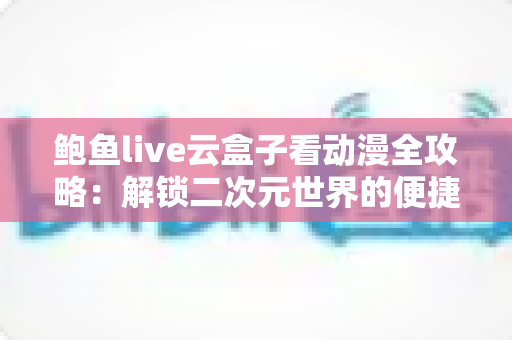 鲍鱼live云盒子看动漫全攻略：解锁二次元世界的便捷观影新方式