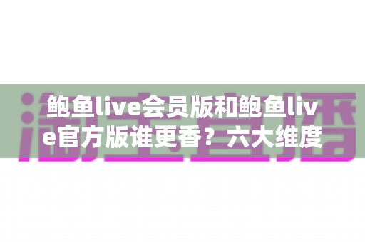 鲍鱼live会员版和鲍鱼live官方版谁更香？六大维度全面对比，帮你避坑省心