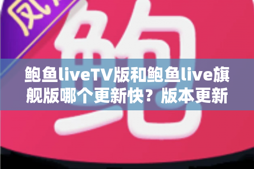 鲍鱼liveTV版和鲍鱼live旗舰版哪个更新快?版本更新速度全面对比与实用指南 鲍鱼liveTV版和鲍鱼live旗舰版哪个更新快?版本更新速度全面对比与实用指南