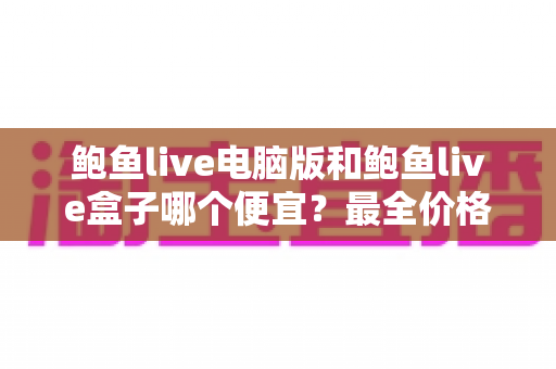鲍鱼live电脑版和鲍鱼live盒子哪个便宜？最全价格对比与省钱选购指南