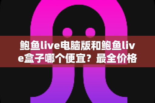 鲍鱼live电脑版和鲍鱼live盒子哪个便宜？最全价格对比与省钱选购指南
