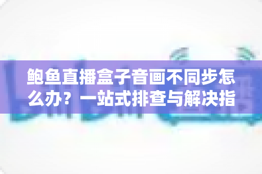 鲍鱼直播盒子音画不同步怎么办？一站式排查与解决指南