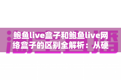 鲍鱼live盒子和鲍鱼live网络盒子的区别全解析：从硬件、体验到选购建议，一文帮你搞懂该怎么选