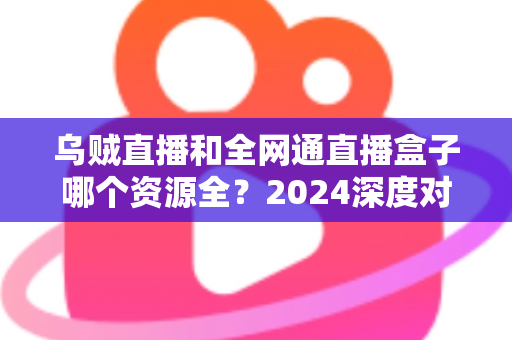 乌贼直播和全网通直播盒子哪个资源全？2024深度对比测评帮你选对观影神器