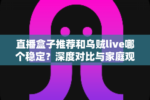 直播盒子推荐和乌贼live哪个稳定？深度对比与家庭观影选购指南