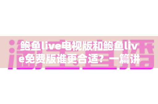 鲍鱼live电视版和鲍鱼live免费版谁更合适？一篇讲透版本差异与选择建议的实用指南