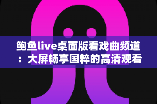 鲍鱼live桌面版看戏曲频道：大屏畅享国粹的高清观看完整指南