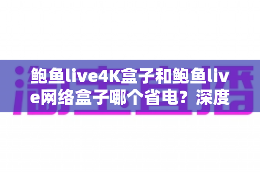 鲍鱼live4K盒子和鲍鱼live网络盒子哪个省电？深度解析功耗差异，帮你选出更节能的居家观影好帮手
