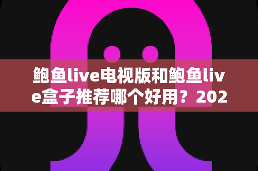 鲍鱼live电视版和鲍鱼live盒子推荐哪个好用？2025最新深度对比与选购全攻略