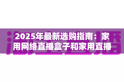 2025年最新选购指南:家用网络直播盒子和家用直播盒子哪个更值得买?差异对比与避坑建议全解析 2025年最新选购指南:家用网络直播盒子和家用直播盒子哪个更值得买?差异对比与避坑建议全解析