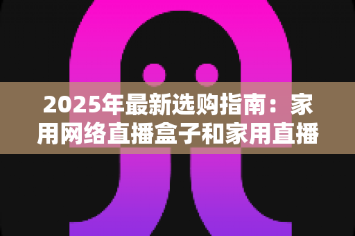 2025年最新选购指南：家用网络直播盒子和家用直播盒子哪个更值得买？差异对比与避坑建议全解析