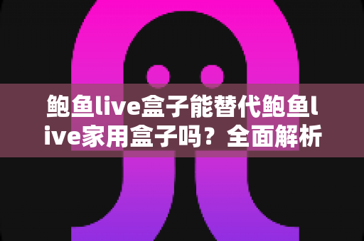 鲍鱼live盒子能替代鲍鱼live家用盒子吗?全面解析两款设备差异与选购指南 鲍鱼live盒子能替代鲍鱼live家用盒子吗?全面解析两款设备差异与选购指南