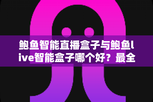 鲍鱼智能直播盒子与鲍鱼live智能盒子哪个好？最全对比评测与选购指南