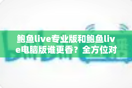 鲍鱼live专业版和鲍鱼live电脑版谁更香？全方位对比评测帮你选对版本