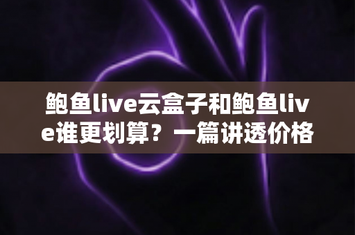 鲍鱼live云盒子和鲍鱼live谁更划算？一篇讲透价格、体验与适用人群的深度对比
