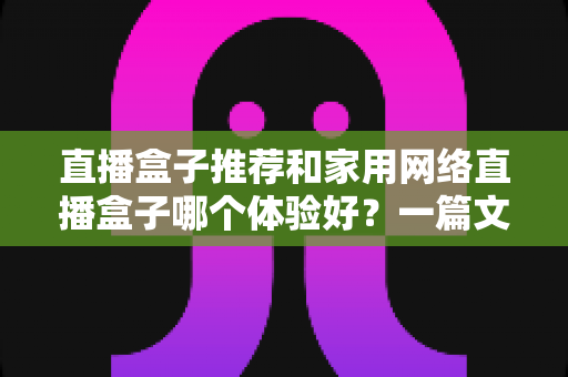 直播盒子推荐和家用网络直播盒子哪个体验好？一篇文章帮你选对设备不踩坑