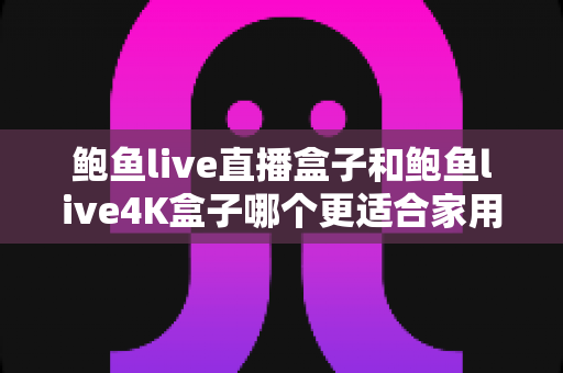 鲍鱼live直播盒子和鲍鱼live4K盒子哪个更适合家用?家庭选购深度测评与实用指南 鲍鱼live直播盒子和鲍鱼live4K盒子哪个更适合家用?家庭选购深度测评与实用指南