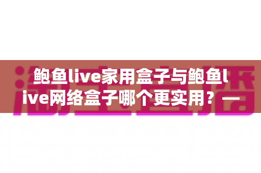 鲍鱼live家用盒子与鲍鱼live网络盒子哪个更实用？——深度对比分析，帮你选对不选贵