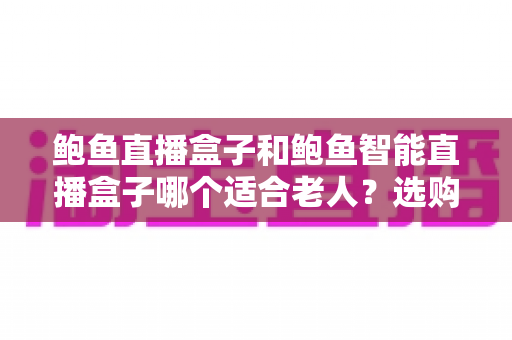 鲍鱼直播盒子和鲍鱼智能直播盒子哪个适合老人？选购前必读的实用指南