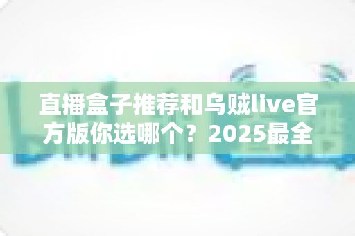 直播盒子推荐和乌贼live官方版你选哪个?2025最全对比评测与避坑指南 直播盒子推荐和乌贼live官方版你选哪个?2025最全对比评测与避坑指南